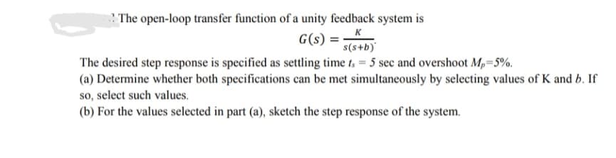 The open-loop transfer function of a unity feedback system is
G(s) =
K
s(s+b)'
The desired step response is specified as settling time t, = 5 sec and overshoot Mp=5%.
(a) Determine whether both specifications can be met simultaneously by selecting values of K and b. If
so, select such values.
(b) For the values selected in part (a), sketch the step response of the system.
