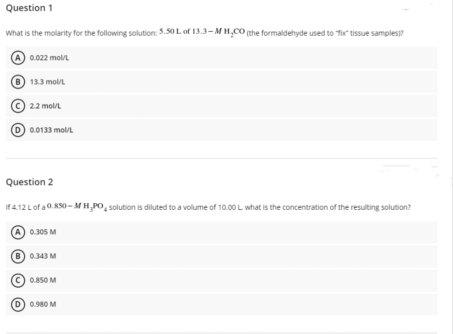 Question 1
What is the molarity for the following solution: 5.50 L of 13.3-M H₂CO (the formaldehyde used to "fix" tissue samples)?
(A) 0.022 mol/L
(B) 13.3 mol/L
2.2 mol/L
(D) 0.0133 mol/L
Question 2
If 4.12 L of a 0.850-MH₂PO4 solution is diluted to a volume of 10.00 L, what is the concentration of the resulting solution?
(A) 0.305 M
B) 0.343 M
0.850 M
D) 0.980 M