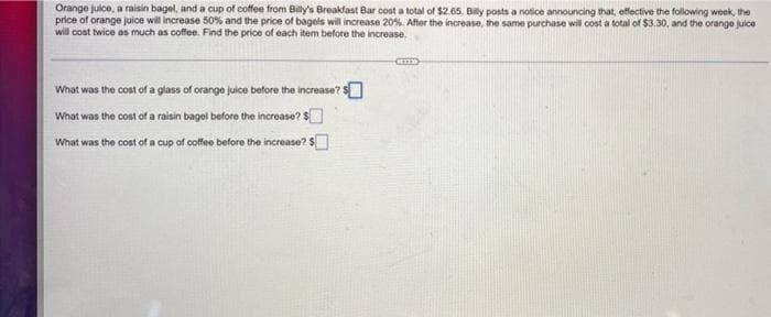 Orange juice, a raisin bagel, and a cup of coffee from Billy's Breakfast Bar cost a total of $2.65, Billy posts a notice announcing that, effective the following week, the
price of orange juice will increase 50% and the price of bagels will increase 20%. After the increase, the same purchase will cost a total of $3.30, and the orange juice
will cost twice as much as coffee. Find the price of each item before the increase
TED
What was the cost of a glass of orange juice before the increase? $
What was the cost of a raisin bagel before the increase? $
What was the cost of a cup of coffee before the increase? $