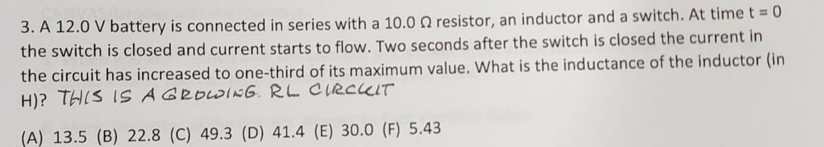 3. A 12.0 V battery is connected in series with a 10.0 2 resistor, an inductor and a switch. At time t = 0
the switch is closed and current starts to flow. Two seconds after the switch is closed the current in
the circuit has increased to one-third of its maximum value. What is the inductance of the inductor (in
H)? THIS IS A GROWING RL CIRCUIT
(A) 13.5 (B) 22.8 (C) 49.3 (D) 41.4 (E) 30.0 (F) 5.43