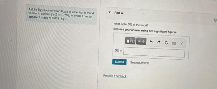 A 0.58-kg piece of wood floats in water but is found
to sink in alcohol (SG-0.79), in which it has an
apparent mass of 0.059 kg
Part A
What is the SG of the wood?
Express your answer using two significant figures.
15] ΑΣΦ
?
SG=
Submit
Provide Feedback
Request Answer