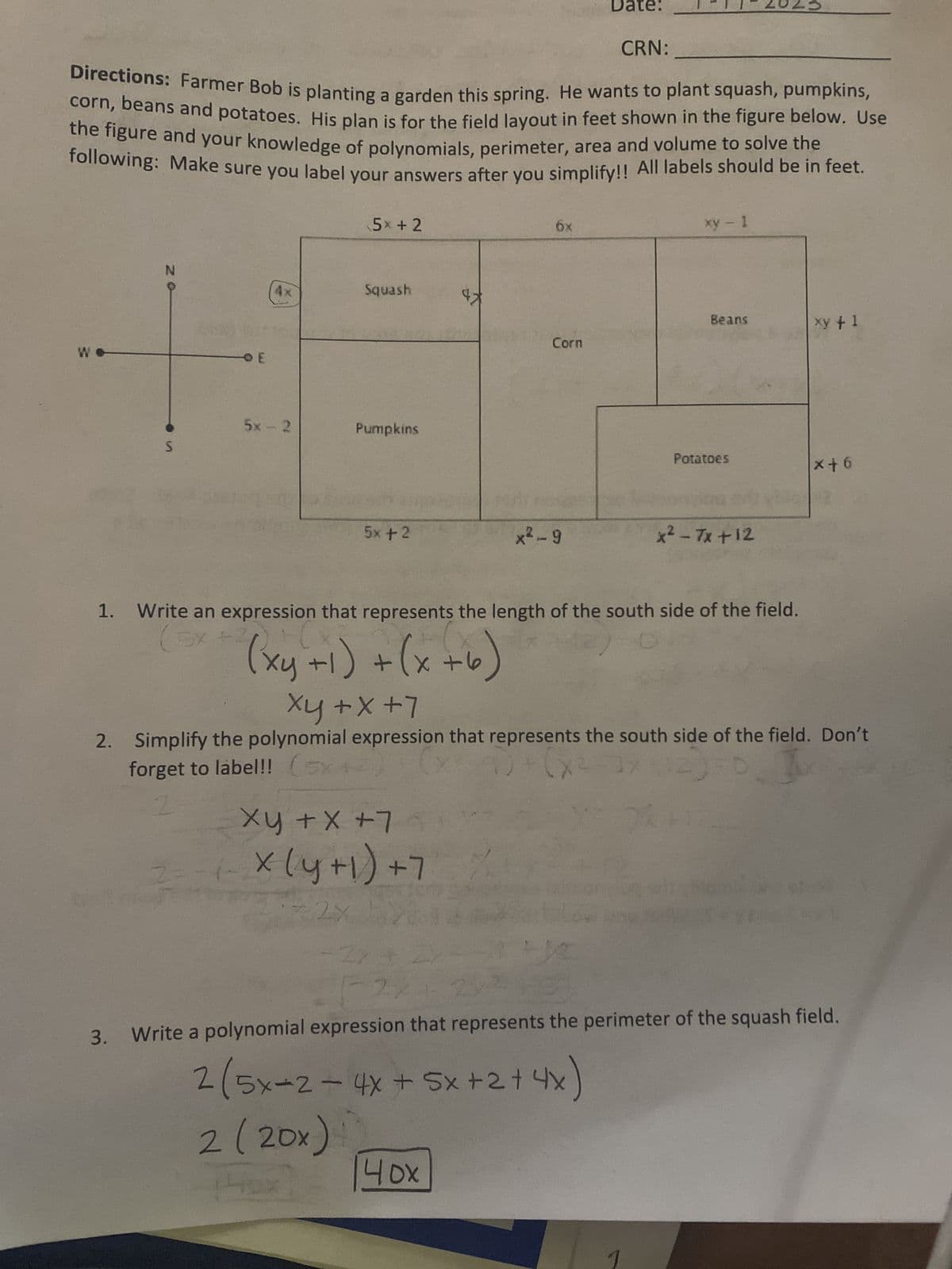 W
N
Directions: Farmer Bob is planting a garden this spring. He wants to plant squash, pumpkins,
corn, beans and potatoes. His plan is for the field layout in feet shown in the figure below. Use
the figure and your knowledge of polynomials, perimeter, area and volume to solve the
following: Make sure you label your answers after you simplify!! All labels should be in feet.
S
OE
5x2
5 +2
Squash
Pumpkins
5+2
6x
Xy + x +74
2=-(-X (y +1) +7
72x
Corn
Date:
x²-9
40x
CRN:
1
xy - 1
Beans
Potatoes
1. Write an expression that represents the length of the south side of the field.
(5x+
D
x² - 7x +12
(xy+1) + (x+6)
Xy + x +7
2. Simplify the polynomial expression that represents the south side of the field. Don't
forget to label!! (5x+2) [X²-9)+ (x²-3x
2
xy + 1
12
x²-3x2)=0]
x+6
12
21
3. Write a polynomial expression that represents the perimeter of the squash field.
2 (5x-2- 4x + 5x +2 + 4x
2 (20x)