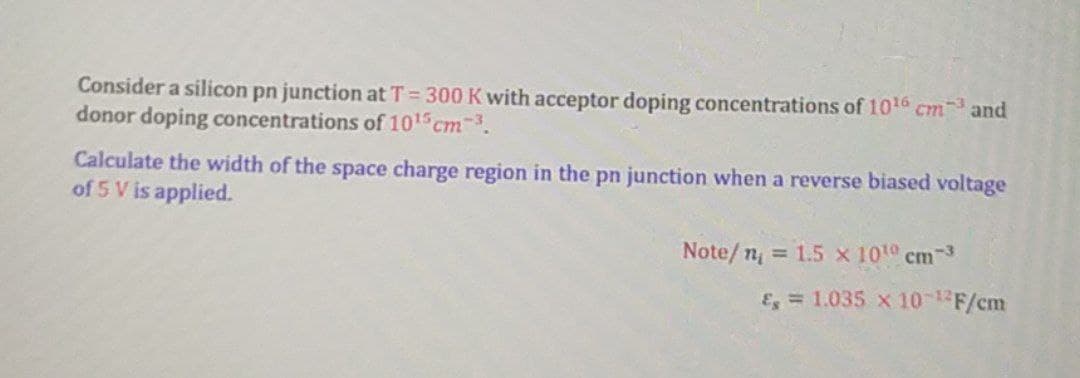 Consider a silicon pn junction at T = 300 K with acceptor doping concentrations of 1010 cm and
donor doping concentrations of 1015 cm-3.
Calculate the width of the space charge region in the pn junction when a reverse biased voltage
of 5 V is applied.
Note/ n, = 1.5 x 101 cm-3
E = 1.035 x 10F/cm
