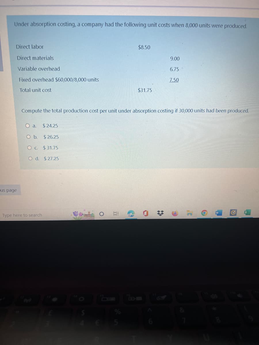 Under absorption costing, a company had the following unit costs when 8,000 units were produced.
Direct labor
Direct materials
Variable overhead
Fixed overhead $60,000/8,000 units
Total unit cost
us page
O a. $24.25
O b. $26.25
O c. $31.75
O d. $27.25
Type here to search
Compute the total production cost per unit under absorption costing if 30,000 units had been produced.
..
O
Hi
$8.50
2
$31.75
9.00
6.75
7.50
0
D'
6
✔