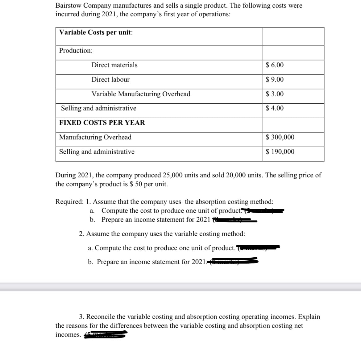 Bairstow Company manufactures and sells a single product. The following costs were
incurred during 2021, the company's first year of operations:
Variable Costs per unit:
Production:
Direct materials
Direct labour
Variable Manufacturing Overhead
Selling and administrative
FIXED COSTS PER YEAR
Manufacturing Overhead
Selling and administrative
$6.00
$9.00
$3.00
$ 4.00
$ 300,000
$ 190,000
During 2021, the company produced 25,000 units and sold 20,000 units. The selling price of
the company's product is $ 50 per unit.
2. Assume the company uses the variable costing method:
a. Compute the cost to produce one unit of product.
b. Prepare an income statement for 2021-
Required: 1. Assume that the company uses the absorption costing method:
a. Compute the cost to produce one unit of product.
b. Prepare an income statement for 2021
3. Reconcile the variable costing and absorption costing operating incomes. Explain
the reasons for the differences between the variable costing and absorption costing net
incomes.