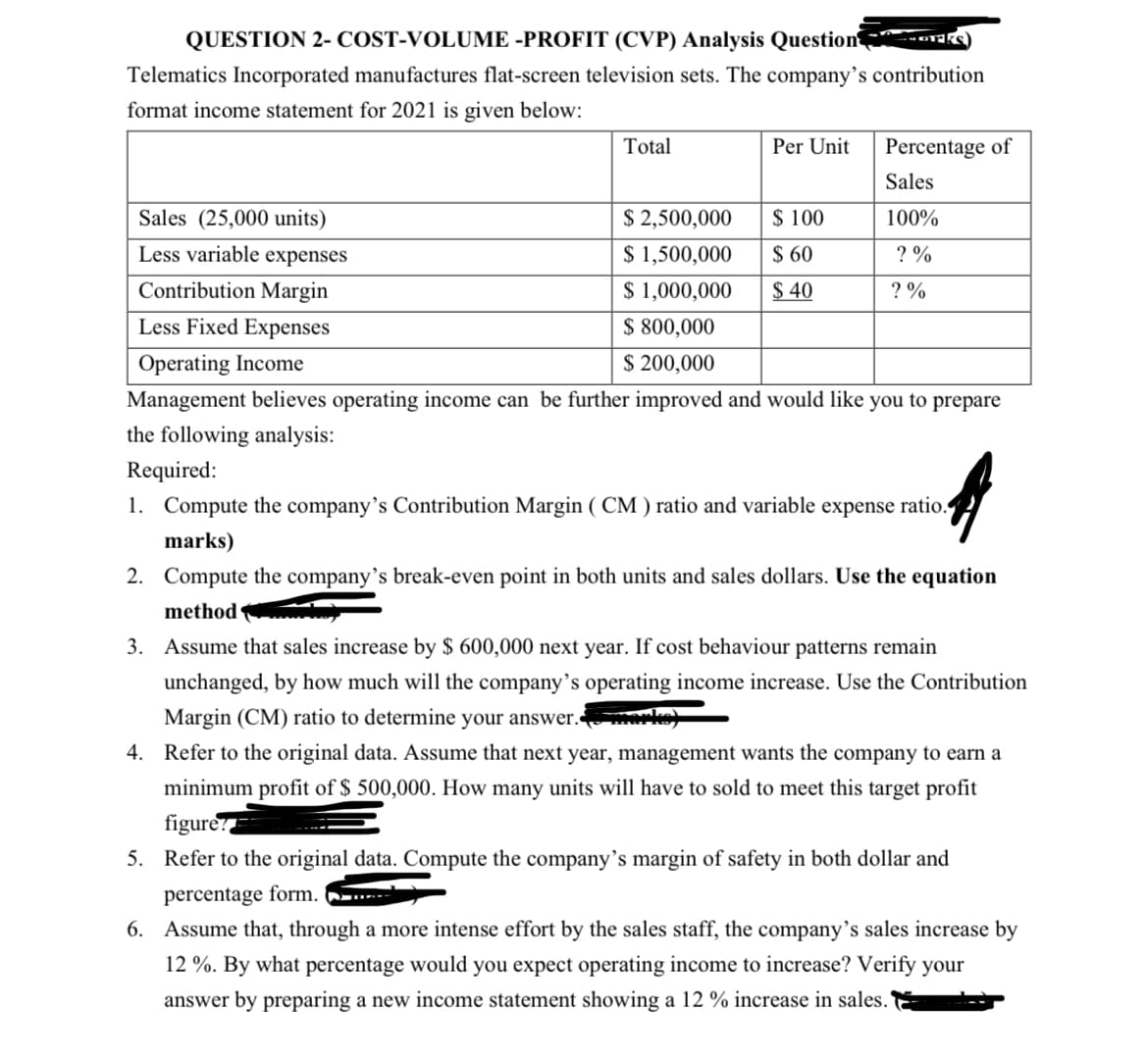 QUESTION 2- COST-VOLUME -PROFIT (CVP) Analysis Question aks
Telematics Incorporated manufactures flat-screen television sets. The company's contribution
format income statement for 2021 is given below:
Sales (25,000 units)
Less variable expenses
Total
Contribution Margin
Less Fixed Expenses
Per Unit
$ 2,500,000
$ 1,500,000
$ 1,000,000
$ 800,000
Operating Income
$ 200,000
Management believes operating income can be further improved and would like you to prepare
the following analysis:
Required:
A
1. Compute the company's Contribution Margin (CM) ratio and variable expense ratio.
marks)
2. Compute the company's break-even point in both units and sales dollars. Use the equation
method
Percentage of
Sales
100%
? %
$ 100
$ 60
$40
?%
3. Assume that sales increase by $ 600,000 next year. If cost behaviour patterns remain
unchanged, by how much will the company's operating income increase. Use the Contribution
Margin (CM) ratio to determine your answer. merke)
4. Refer to the original data. Assume that next year, management wants the company to earn a
minimum profit of $ 500,000. How many units will have to sold to meet this target profit
figure?==
5. Refer to
original data. Compute the company's margin of safety in both ollar and
percentage form.
6. Assume that, through a more intense effort by the sales staff, the company's sales increase by
12%. By what percentage would you expect operating income to increase? Verify your
answer by preparing a new income statement showing a 12 % increase in sales.