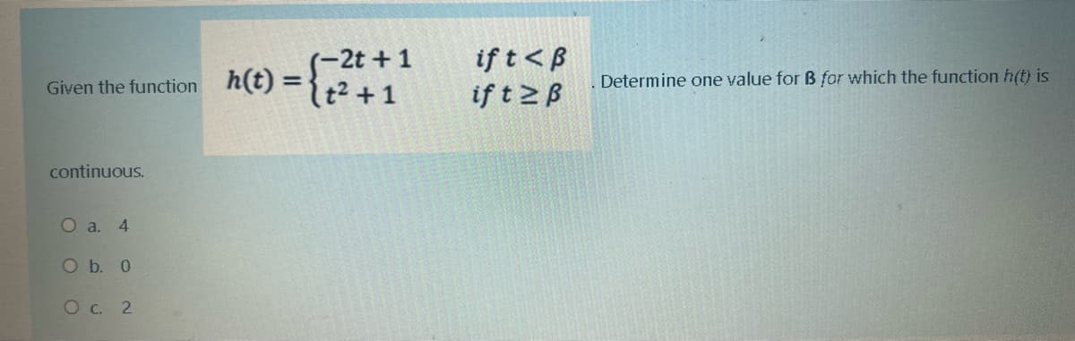 (-2t + 1
Given the function nt) ={t2 +1
if t<B
if t 2B
Determine one value for B for which the function h(t) is
continuous.
O a. 4
Ob. 0
Oc. 2
