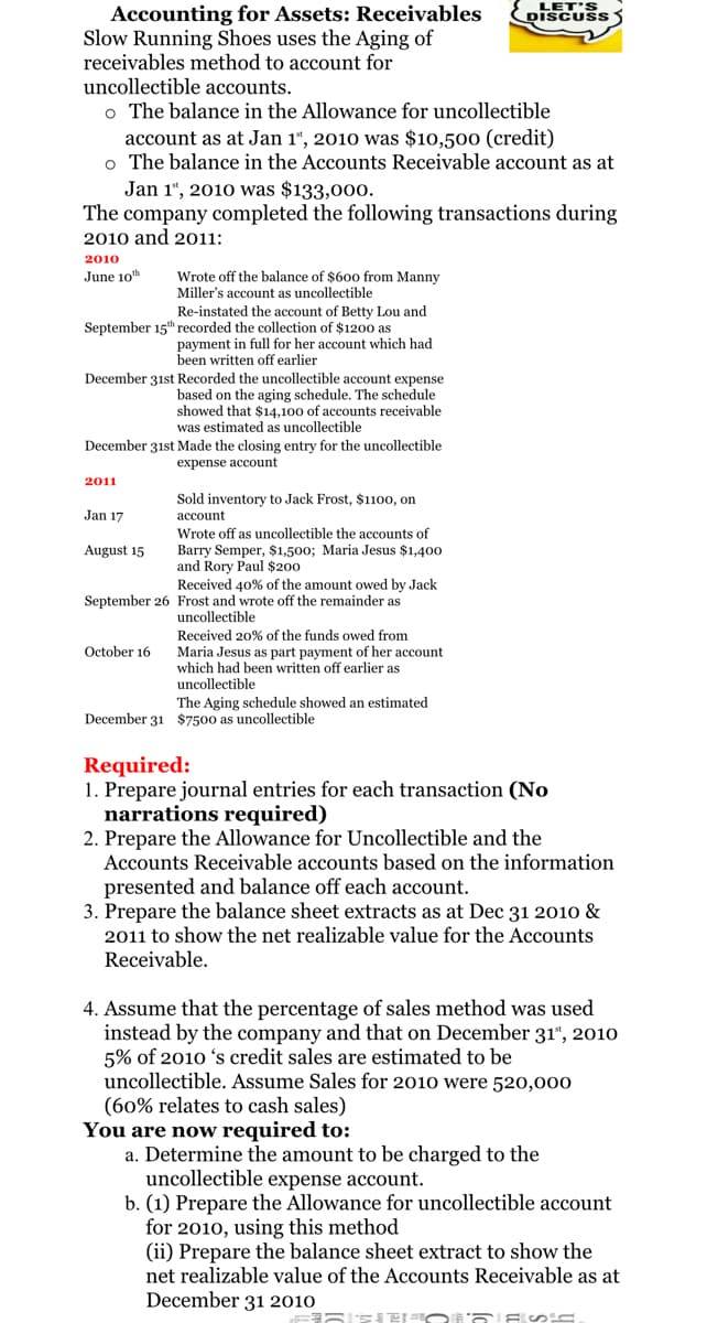 LET'S
DISCUSS
Accounting for Assets: Receivables
Slow Running Shoes uses the Aging of
receivables method to account for
uncollectible accounts.
o The balance in the Allowance for uncollectible
account as at Jan 1“, 2010 was $10,500 (credit)
o The balance in the Accounts Receivable account as at
Jan 1", 2010 was $133,00o.
The company completed the following transactions during
2010 and 2011:
2010
June 10th
Wrote off the balance of $600 from Manny
Miller's account as uncollectible
Re-instated the account of Betty Lou and
September 15t" recorded the collection of $1200 as
payment in full for her account which had
been written off earlier
December 31st Recorded the uncollectible account expense
based on the aging schedule. The schedule
showed that $14,100 of accounts receivable
was estimated as uncollectible
December 31st Made the closing entry for the uncollectible
expense account
2011
Sold inventory to Jack Frost, $1100, on
Jan 17
асcount
Wrote off as uncollectible the accounts of
Barry Semper, $1,500; Maria Jesus $1,400
and Rory Paul $200
Received 40% of the amount owed by Jack
August 15
September 26 Frost and wrote off the remainder as
uncollectible
Received 20% of the funds owed from
October 16
Maria Jesus as part payment of her account
which had been written off earlier as
uncollectible
The Aging schedule showed an estimated
December 31 $7500 as uncollectible
Required:
1. Prepare journal entries for each transaction (No
narrations required)
2. Prepare the Allowance for Uncollectible and the
Accounts Receivable accounts based on the information
presented and balance off each account.
3. Prepare the balance sheet extracts as at Dec 31 2010 &
2011 to show the net realizable value for the Accounts
Receivable.
4. Assume that the percentage of sales method was used
instead by the company and that on December 31“, 2010
5% of 2010 's credit sales are estimated to be
uncollectible. Assume Sales for 2010 were 520,000
(60% relates to cash sales)
You are now required to:
a. Determine the amount to be charged to the
uncollectible expense account.
b. (1) Prepare the Allowance for uncollectible account
for 2010, using this method
(ii) Prepare the balance sheet extract to show the
net realizable value of the Accounts Receivable as at
December 31 2010
