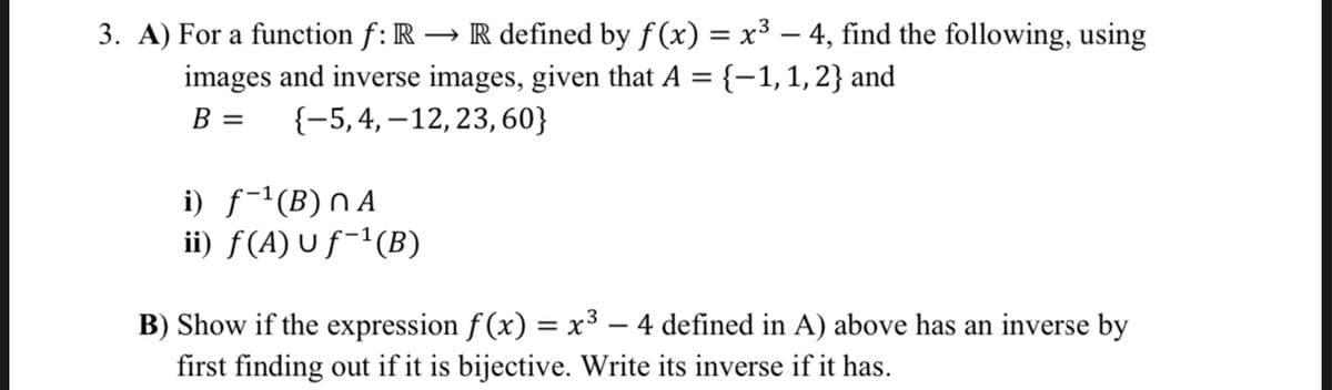 3. A) For a function f: R → R defined by ƒ(x) = x³ – 4, find the following, using
images and inverse images, given that A = {-1, 1, 2} and
B = {-5, 4, 12, 23, 60}
i) f-¹(B) NA
ii) ƒ(A) u ƒ−¹(B)
B) Show if the expression f(x) = x³ – 4 defined in A) above has an inverse by
first finding out if it is bijective. Write its inverse if it has.