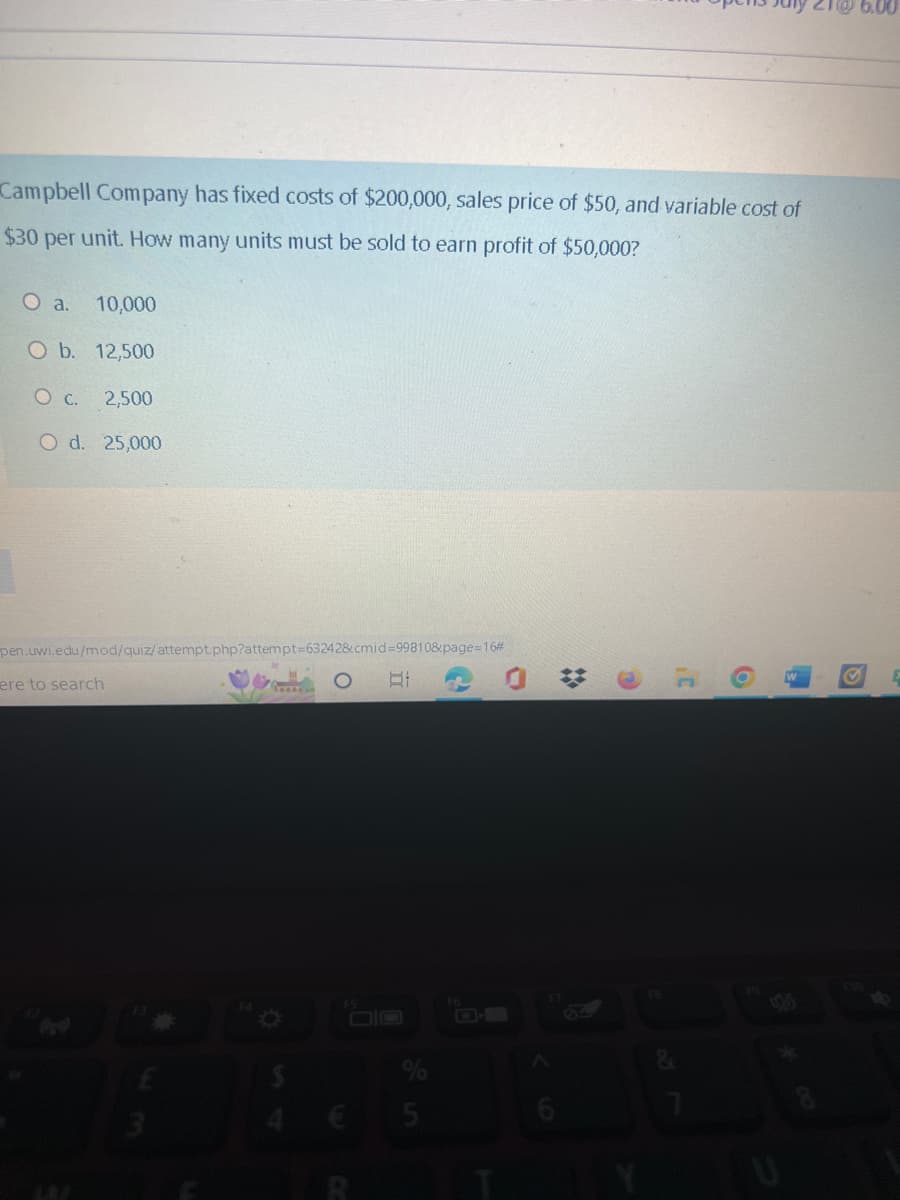 Campbell Company has fixed costs of $200,000, sales price of $50, and variable cost of
$30 per unit. How many units must be sold to earn profit of $50,000?
O a. 10,000
O b. 12,500
2,500
O d. 25,000
O c.
pen.uwi.edu/mod/quiz/attempt.php?attempt=63242&cmid=99810&page=16#
ere to search
$
O
81
$30
O
#
31
6
E