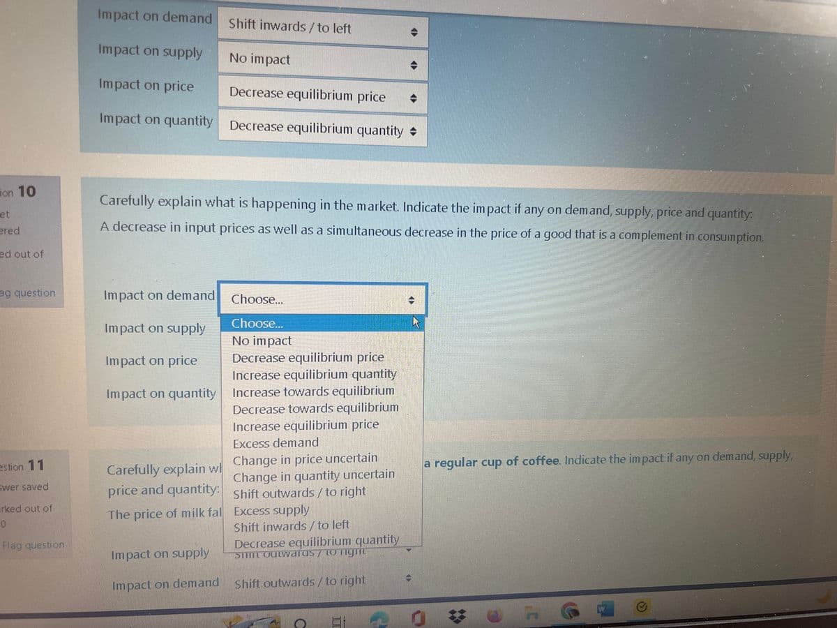 ion 10
et
ered
ed out of
ag question
estion 11
swer saved
arked out of
0
Flag question
Impact on demand
Impact on supply
Impact on price
Decrease equilibrium price
Impact on quantity Decrease equilibrium quantity
Impact on demand
Impact on supply
Impact on price
Impact on quantity
Shift inwards / to left
Carefully explain what is happening in the market. Indicate the impact if any on demand, supply, price and quantity:
A decrease in input prices as well as a simultaneous decrease in the price of a good that is a complement in consumption.
Carefully explain w
price and quantity:
The price of milk fal
No impact
Choose...
Choose...
No impact
Decrease equilibrium price
Increase equilibrium quantity
Increase towards equilibrium
Decrease towards equilibrium
Increase equilibrium price
Excess demand
Change in price uncertain
Change in quantity uncertain
Shift outwards / to right
Excess supply
Shift inwards / to left
Decrease equilibrium quantity
Still Outwarus/ to light
Impact on supply
Impact on demand Shift outwards / to right
a regular cup of coffee. Indicate the impact if any on demand, supply,
3'
W
