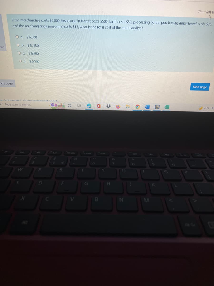 tion
If the merchandise costs $6,000, insurance in transit costs $500, tariff costs $50, processing by the purchasing department costs $35,
and the receiving dock personnel costs $15, what is the total cost of the merchandise?
-ous page
O a. $6,000
O b. $6,550
O c. $6,600
O d. $6.500
-Arrianmont) Groun Arrianmont on lob
Type here to search
S
X
E
3
E
$
D
€
O EI
%
R
JU
F
JU
OL
V
5
C
^
6
0
B
Y
H
&
7
U
N
3
8
O
H
1
M
(
Q
K
O
0
Time left 0
A
P
Next page
28°C M
T
