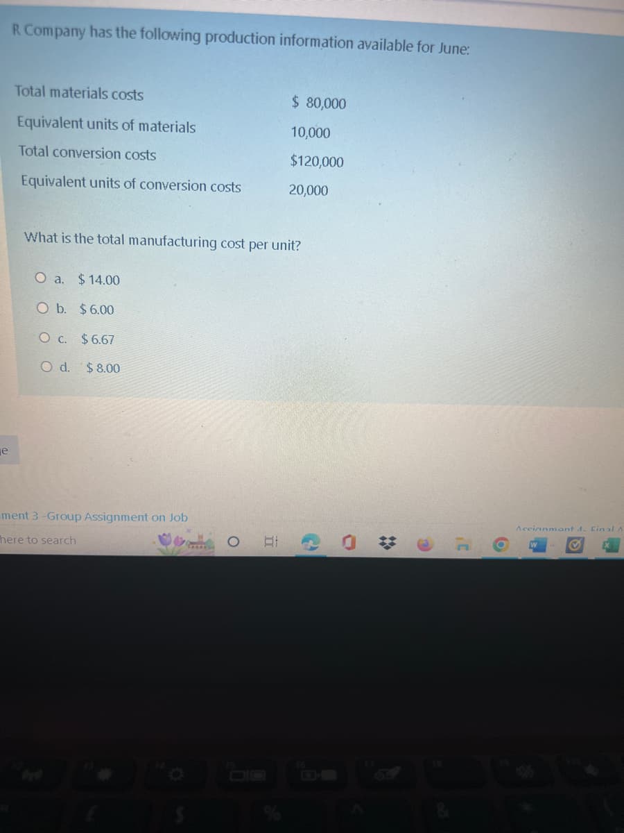 e
R Company has the following production information available for June:
Total materials costs
Equivalent units of materials
Total conversion costs
Equivalent units of conversion costs
What is the total manufacturing cost per unit?
O a. $14.00
O b. $6.00
O c. $6.67
O d. $8.00
ment 3-Group Assignment on Job
here to search
O
$ 80,000
10,000
$120,000
20,000
II
O
6
Accianmont 4. Final