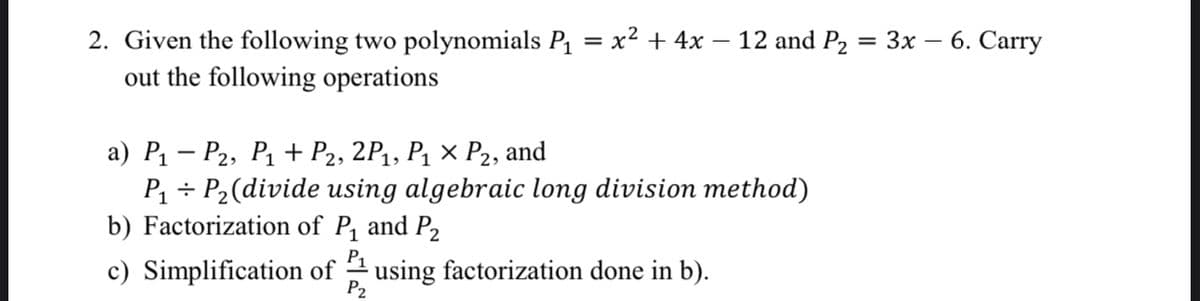 |-
2. Given the following two polynomials P₁ = x² + 4x − 12 and P₂
out the following operations
a) P₁ P₂, P₁+ P2, 2P₁, P₁ × P₂, and
P₁ P₂ (divide using algebraic long division method)
b) Factorization of P₁ and P₂
P₁
c) Simplification of using factorization done in b).
P2
= 3x -
6. Carry