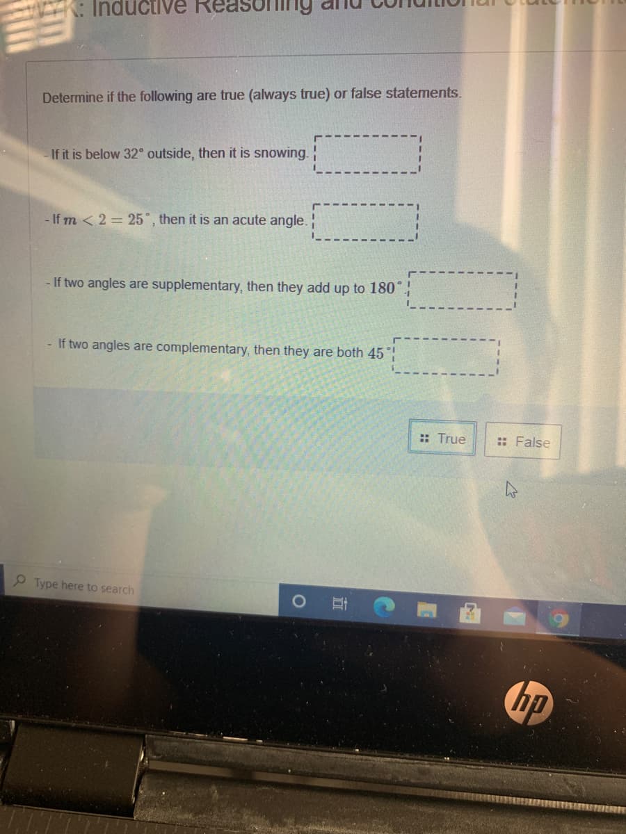 Inductive
Determine if the following are true (always true) or false statements.
-If it is below 32° outside, then it is snowing. :
- If m < 2 = 25°, then it is an acute angle.
- If two angles are supplementary, then they add up to 180"
- If two angles are complementary, then they are both 45
:: True
:: False
Type here to search
