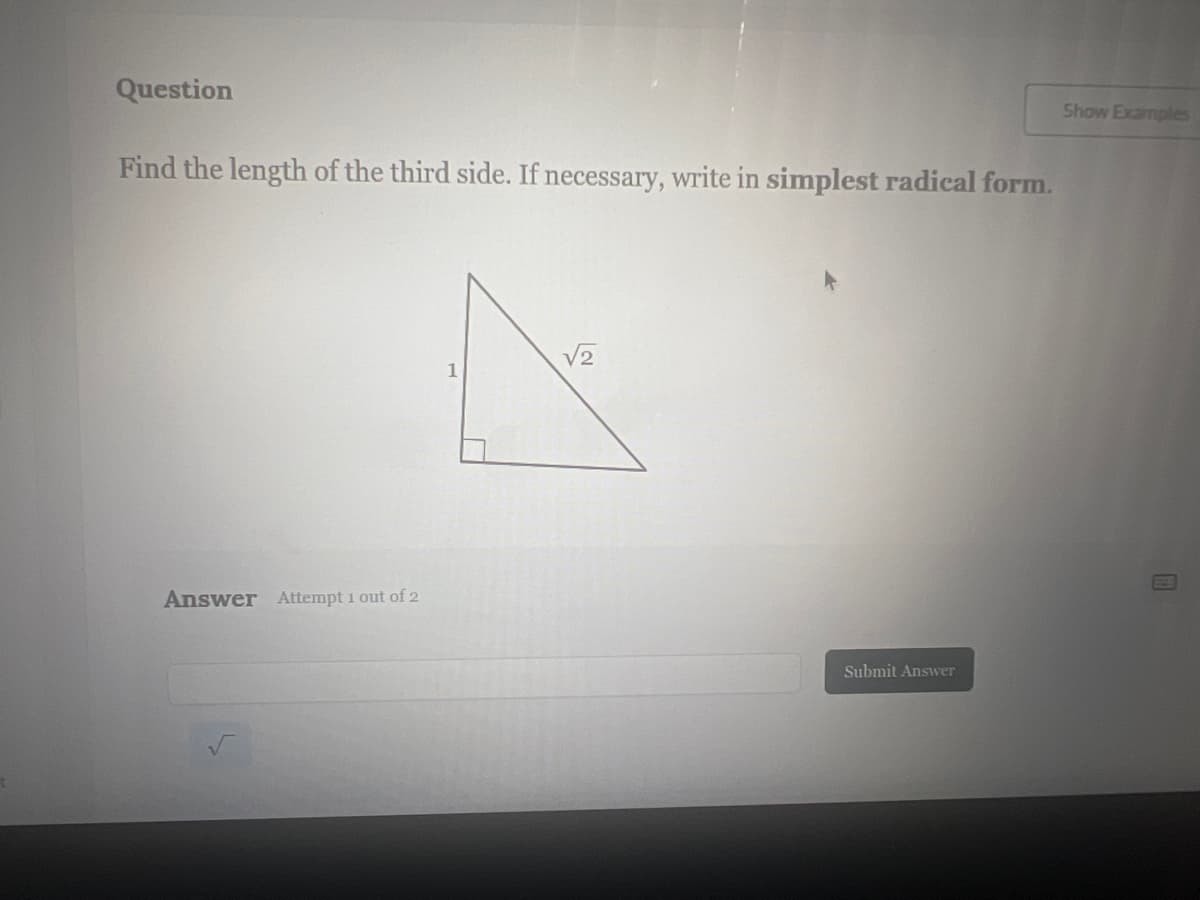 Question
Find the length of the third side. If necessary, write in simplest radical form.
Answer Attempt 1 out of 2
√2
A
1
Submit Answer
Show Examples