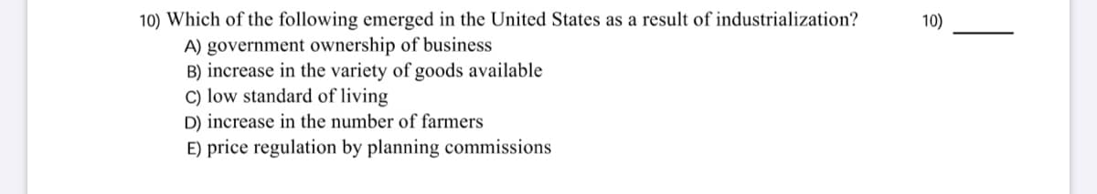 10) Which of the following emerged in the United States as a result of industrialization?
10)
A) government ownership of business
B) increase in the variety of goods available
C) low standard of living
D) increase in the number of farmers
E) price regulation by planning commissions
