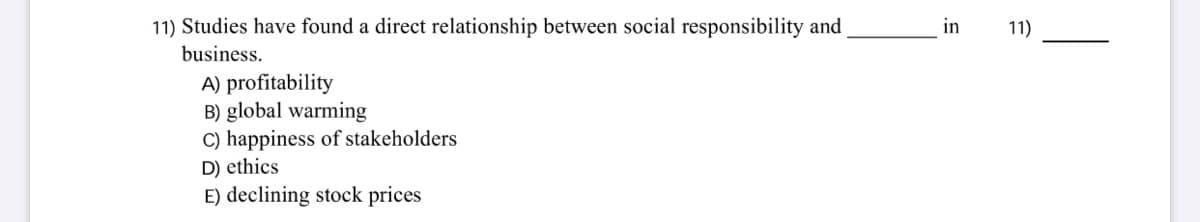 11) Studies have found a direct relationship between social responsibility and
in
11)
business.
A) profitability
B) global warming
C) happiness of stakeholders
D) ethics
E) declining stock prices
