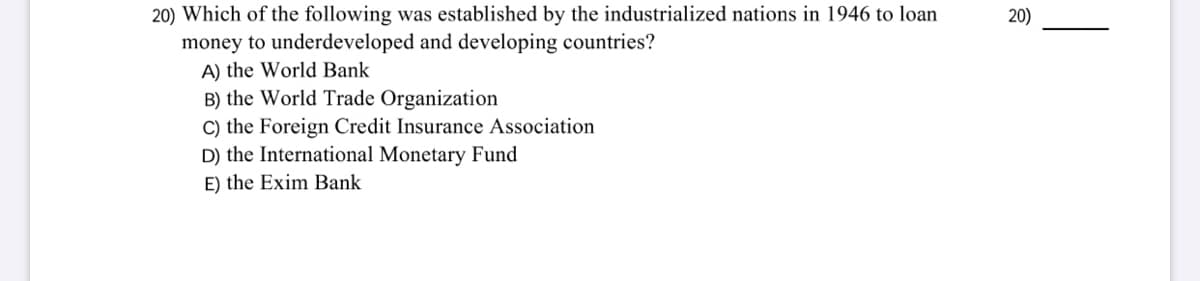 20) Which of the following was established by the industrialized nations in 1946 to loan
money to underdeveloped and developing countries?
A) the World Bank
B) the World Trade Organization
C) the Foreign Credit Insurance Association
D) the International Monetary Fund
E) the Exim Bank
20)
