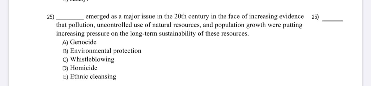 emerged as a major issue in the 20th century in the face of increasing evidence 25)
25)
that pollution, uncontrolled use of natural resources, and population growth were putting
increasing pressure on the long-term sustainability of these resources.
A) Genocide
B) Environmental protection
C) Whistleblowing
D) Homicide
E) Ethnic cleansing
