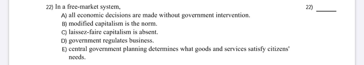 22) In a free-market system,
A) all economic decisions are made without government intervention.
B) modified capitalism is the norm.
C) laissez-faire capitalism is absent.
D) government regulates business.
E) central government planning determines what goods and services satisfy citizens'
22)
needs.
