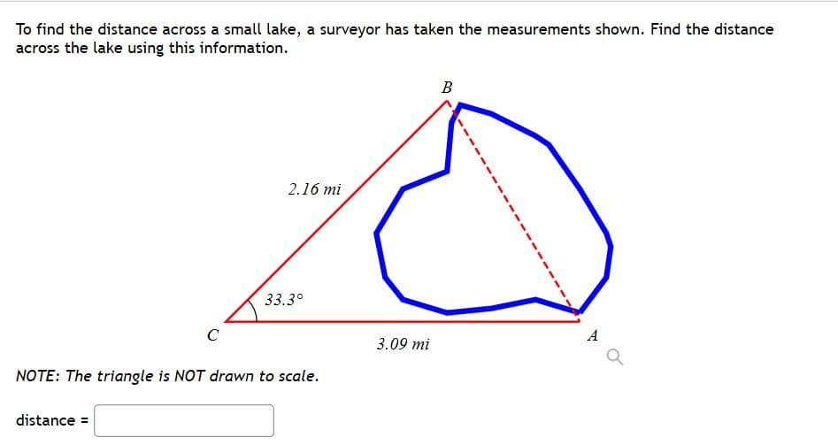 To find the distance across a small lake, a surveyor has taken the measurements shown. Find the distance
across the lake using this information.
B
2.16 mi
33.3°
C
A
3.09 mi
NOTE: The triangle is NOT drawn to scale.
distance =
