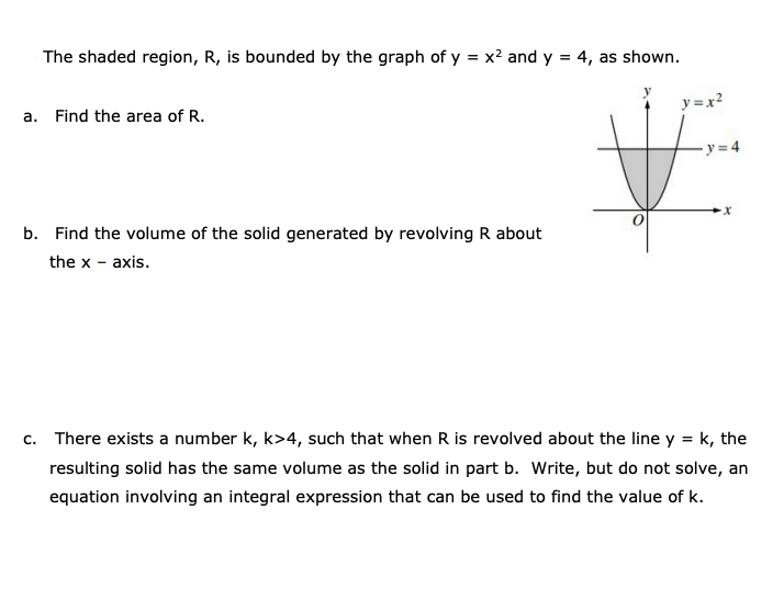 The shaded region, R, is bounded by the graph of y = x2 and y = 4, as shown.
y = x?
a. Find the area of R.
b. Find the volume of the solid generated by revolving R about
the x - axis.
c. There exists a number k, k>4, such that when R is revolved about the line y = k, the
resulting solid has the same volume as the solid in part b. Write, but do not solve, an
equation involving an integral expression that can be used to find the value of k.
