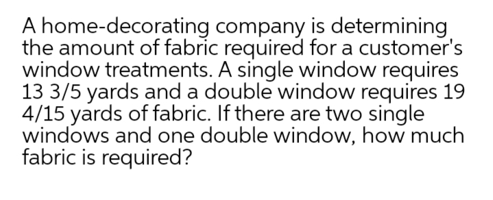 A home-decorating company is determining
the amount of fabric required for a customer's
window treatments. A single window requires
13 3/5 yards and a double window requires 19
4/15 yards of fabric. If there are two single
windows and one double window, how much
fabric is required?
