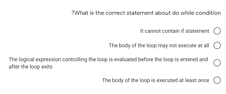 ?What is the correct statement about do while condition
It cannot contain if statement
The body of the loop may not execute at all
The logical expression controlling the loop is evaluated before the loop is entered and
after the loop exits
The body of the loop is executed at least once O
