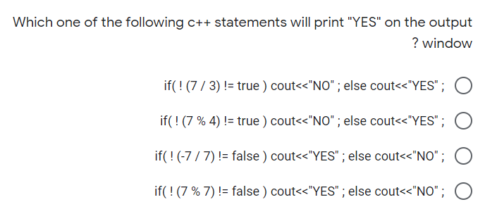 Which one of the following C++ statements will print "YES" on the output
? window
if(! (7/ 3) != true ) cout<<"NO" ; else cout<<"YES";
if(! (7 % 4) != true ) cout<<"NO" ; else cout<<"YES";
if(!(-7 / 7) != false ) cout<<"YES" ; else cout<<"NO" ; O
if( ! (7 % 7) != false ) cout<<"YES" ; else cout<<"NO"; O
