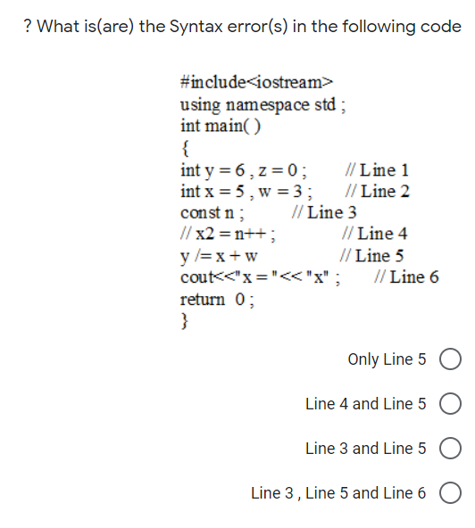 ? What is(are) the Syntax error(s) in the following code
#include<iostream>
using namespace std;
int main( )
{
int y = 6, z = 0;
int x = 5, w =3;
const n;
// x2 = n++;
y =x+w
cout<<"x ="<<"x" ;
return 0;
}
// Line 1
// Line 2
// Line 3
// Line 4
// Line 5
// Line 6
Only Line 5
Line 4 and Line 5
Line 3 and Line 5
Line 3, Line 5 and Line 6
