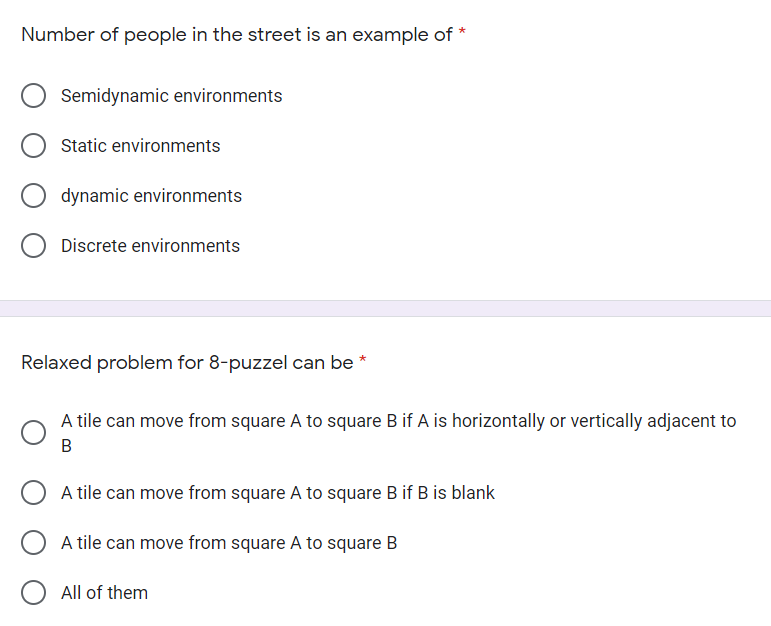 Number of people in the street is an example of *
Semidynamic environments
Static environments
dynamic environments
Discrete environments
Relaxed problem for 8-puzzel can be *
A tile can move from square A to square B if A is horizontally or vertically adjacent to
A tile can move from square A to square B if B is blank
A tile can move from square A to square B
All of them
