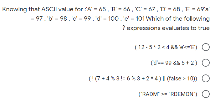 Knowing that ASCII value for :'A' = 65 , 'B' = 66 , 'C' = 67 , 'D' = 68 , 'E' = 69'a'
= 97, 'b' = 98, 'c' = 99 , 'd' = 100,'e' = 101 Which of the following
? expressions evaluates to true
( 12 - 5 * 2 < 4 &&'e'<='E') O
('d'== 99 && 5 + 2)
(! (7 + 4 % 3 != 6 % 3 + 2 * 4 ) || (false > 10)) O
("RADM" >= "RDEMON") O
