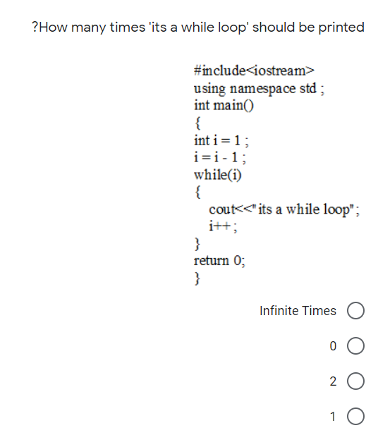 ?How many times 'its a while loop' should be printed
#include<iostream>
using namespace std ;
int main()
{
int i = 1;
i=i-1;
while(i)
{
cout<<" its a while loop";
i++;
}
return 0;
}
Infinite Times
2
1 0
