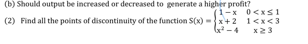 (b) Should output be increased or decreased to generate a higher profit?
1- x
0 <x<1
1<x< 3
(2) Find all the points of discontinuity of the function S(x)
x+ 2
(x² – 4
x 2 3
