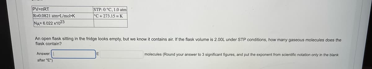 PV=nRT
R=0.0821 atm•L/mol•K
STP: 0 °C, 1.0 atm
°C + 273.15 =K
NA= 6.022 x1023
An open flask sitting in the fridge looks empty, but we know it contains air. If the flask volume is 2.0OL under STP conditions, how many gaseous molecules does the
flask contain?
Answer:
after "E")
molecules (Round your answer to 3 significant figures, and put the exponent from scientific notation only in the blank
