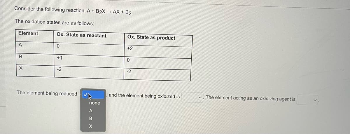 Consider the following reaction: A+ B2X →AX + B2
The oxidation states are as follows:
Element
Ox. State as reactant
A
0
B
+1
X
-2
The element being reduced i
none
A
BX
X
Ox. State as product
+2
0
-2
and the element being oxidized is
The element acting as an oxidizing agent is