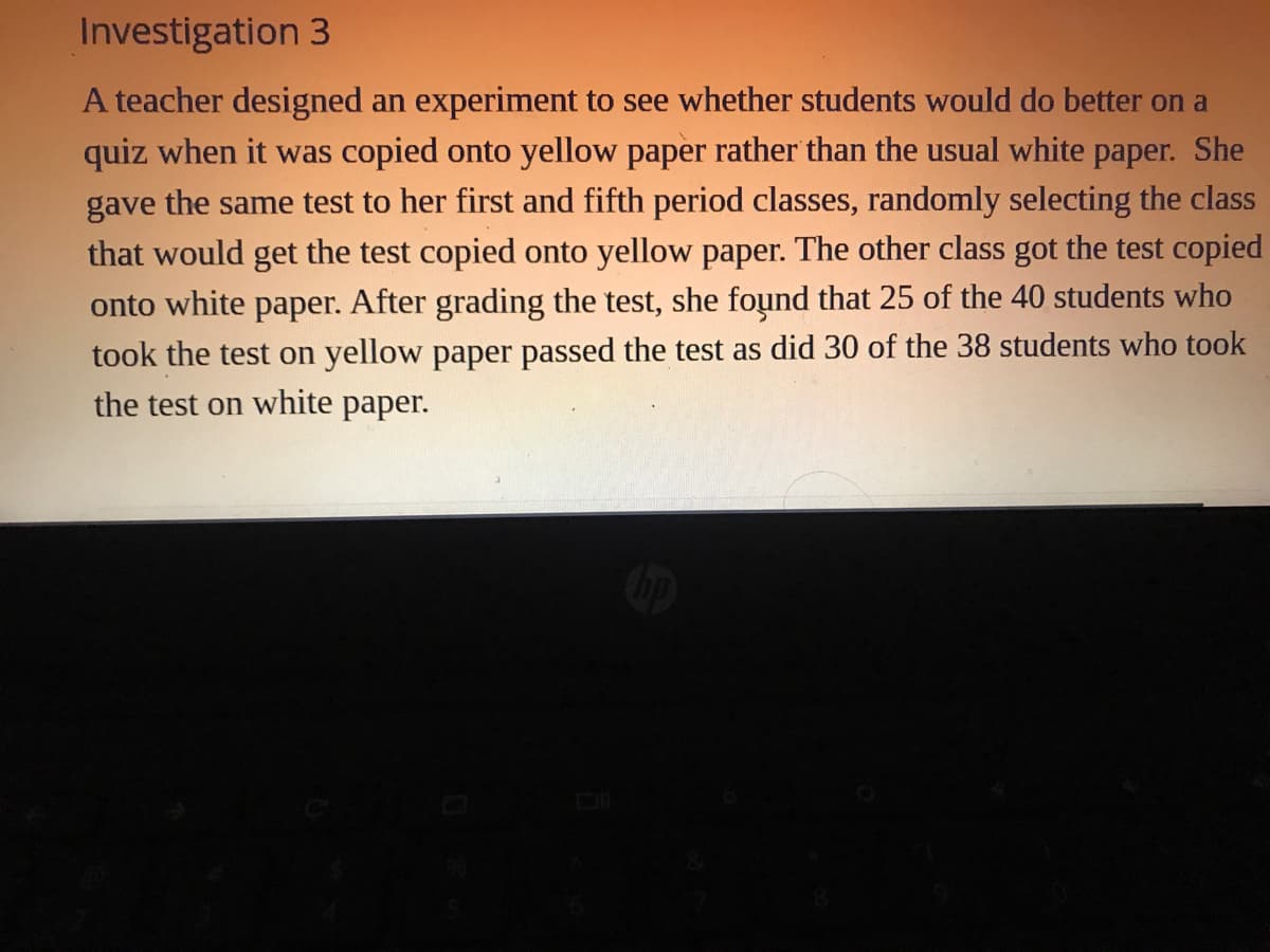 Investigation 3
A teacher designed an experiment to see whether students would do better on a
quiz when it was copied onto yellow paper rather than the usual white paper. She
gave the same test to her first and fifth period classes, randomly selecting the class
that would get the test copied onto yellow paper. The other class got the test copied
onto white paper. After grading the test, she found that 25 of the 40 students who
took the test on yellow paper passed the test as did 30 of the 38 students who took
the test on white paper.
