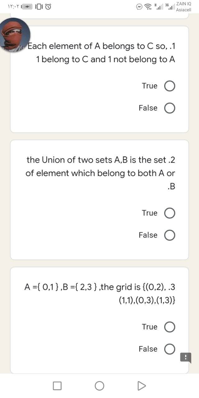 ZAIN IQ
Asiacell
Each element of A belongs to C so, .1
1 belong to C and 1 not belong to A
True O
False
the Union of two sets A,B is the set .2
of element which belong to both A or
.B
True
False
A ={ 0,1},B ={ 2,3},the grid is {(0,2), .3
(1,1),(0,3),(1,3)}
True
False
