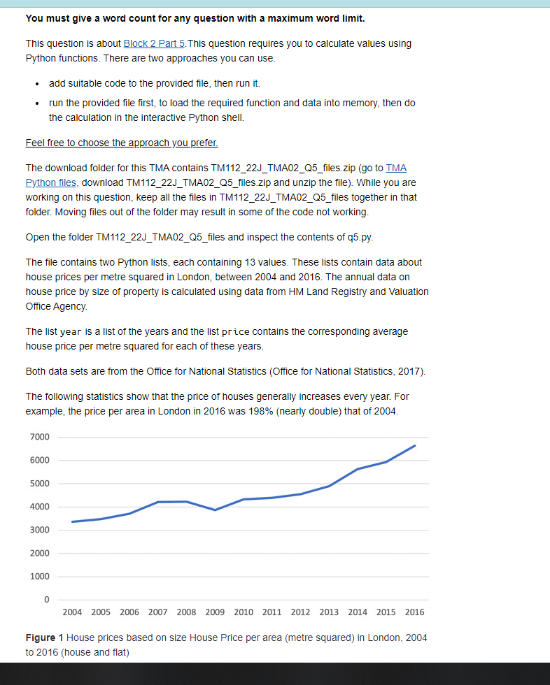 You must give a word count for any question with a maximum word limit.
This question is about Block 2 Part 5. This question requires you to calculate values using
Python functions. There are two approaches you can use.
.
add suitable code to the provided file, then run it.
run the provided file first, to load the required function and data into memory, then do
the calculation in the interactive Python shell.
Feel free to choose the approach you prefer.
The download folder for this TMA contains TM112_22J_TMA02_Q5_files.zip (go to TMA
Python files, download TM112_22J_TMA02_Q5_files.zip and unzip the file). While you are
working on this question, keep all the files in TM112_22J_TMA02_Q5_files together in that
folder. Moving files out of the folder may result in some of the code not working.
Open the folder TM112_22J_TMA02_Q5_files and inspect the contents of q5.py.
The file contains two Python lists, each containing 13 values. These lists contain data about
house prices per metre squared in London, between 2004 and 2016. The annual data on
house price by size of property is calculated using data from HM Land Registry and Valuation
Office Agency.
The list year is a list of the years and the list price contains the corresponding average
house price per metre squared for each of these years.
Both data sets are from the Office for National Statistics (Office for National Statistics, 2017).
The following statistics show that the price of houses generally increases every year. For
example, the price per area in London in 2016 was 198% (nearly double) that of 2004.
7000
6000
5000
4000
3000
2000
1000
0
2004 2005 2006
2008 2009 2010 2011 201 2013 2014 2015 2016
Figure 1 House prices based on size House Price per area (metre squared) in London, 2004
to 2016 (house and flat)