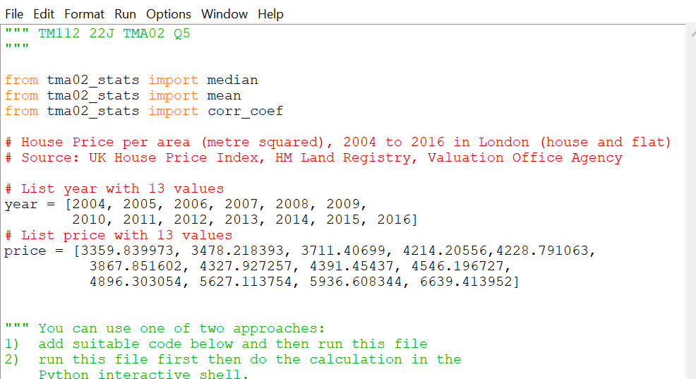 File Edit Format Run Options Window Help
TM112 22J TMA02 Q5
11 11 11
11 11 11
from tma02_stats import median
from tma02_stats import mean
from tma02_stats import corr_coef
# House Price per area (metre squared), 2004 to 2016 in London (house and flat)
# Source: UK House Price Index, HM Land Registry, Valuation Office Agency
# List year with 13 values.
year= [2004, 2005, 2006, 2007, 2008, 2009,
2010, 2011, 2012, 2013, 2014, 2015, 2016]
# List price with 13 values
price
= [3359.839973, 3478.218393, 3711.40699, 4214.20556, 4228.791063,
3867.851602, 4327.927257, 4391.45437, 4546.196727,
4896.303054, 5627.113754, 5936.608344, 6639.413952]
11 11 11 You
can use one of two approaches:
2)
1) add suitable code below and then run this file
run this file first then do the calculation in the
Python interactive shell.