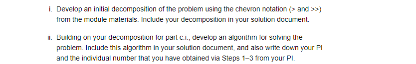 i. Develop an initial decomposition of the problem using the chevron notation (> and >>)
from the module materials. Include your decomposition in your solution document.
ii. Building on your decomposition for part c.i., develop an algorithm for solving the
problem. Include this algorithm in your solution document, and also write down your PI
and the individual number that you have obtained via Steps 1-3 from your Pl.