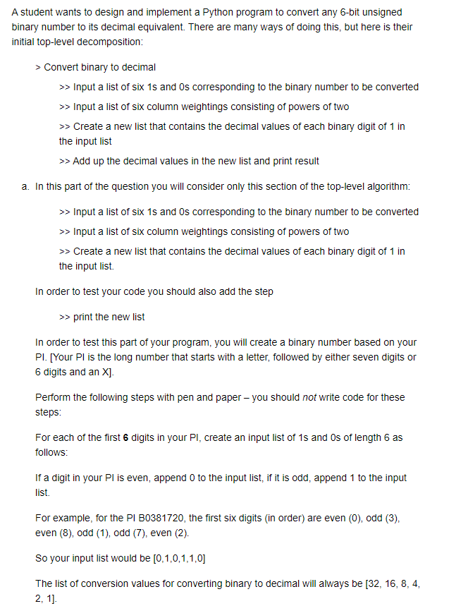 A student wants to design and implement a Python program to convert any 6-bit unsigned
binary number to its decimal equivalent. There are many ways of doing this, but here is their
initial top-level decomposition:
> Convert binary to decimal
>> Input a list of six 1s and Os corresponding to the binary number to be converted
>> Input a list of six column weightings consisting of powers of two
>> Create a new list that contains the decimal values of each binary digit of 1 in
the input list
>> Add up the decimal values in the new list and print result
a. In this part of the question you will consider only this section of the top-level algorithm:
>> Input a list of six 1s and Os corresponding to the binary number to be converted
>> Input a list of six column weightings consisting of powers of two
>> Create a new list that contains the decimal values of each binary digit of 1 in
the input list.
In order to test your code you should also add the step
>> print the new list
In order to test this part of your program, you will create a binary number based on your
Pl. [Your Pl is the long number that starts with a letter, followed by either seven digits or
6 digits and an X].
Perform the following steps with pen and paper - you should not write code for these
steps:
For each of the first 6 digits in your PI, create an input list of 1s and Os of length 6 as
follows:
If a digit in your Pl is even, append 0 to the input list, if it is odd, append 1 to the input
list.
For example, for the PI B0381720, the first six digits (in order) are even (0), odd (3),
even (8), odd (1), odd (7), even (2).
So your input list would be [0,1,0,1,1,0]
The list of conversion values for converting binary to decimal will always be [32, 16, 8, 4,
2, 11.