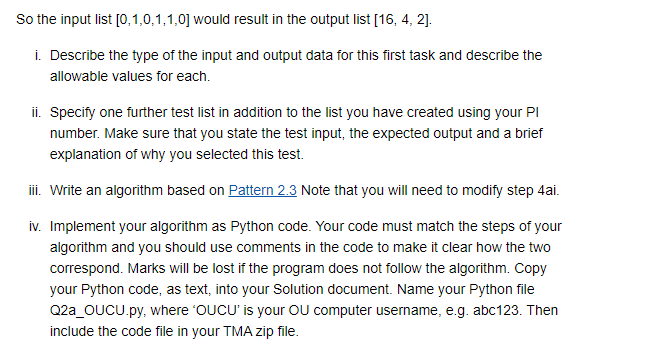 So the input list [0,1,0,1,1,0] would result in the output list [16, 4, 2].
i. Describe the type of the input and output data for this first task and describe the
allowable values for each.
ii. Specify one further test list in addition to the list you have created using your Pl
number. Make sure that you state the test input, the expected output and a brief
explanation of why you selected this test.
iii. Write an algorithm based on Pattern 2.3 Note that you will need to modify step 4ai.
iv. Implement your algorithm as Python code. Your code must match the steps of your
algorithm and you should use comments in the code to make it clear how the two
correspond. Marks will be lost if the program does not follow the algorithm. Copy
your Python code, as text, into your Solution document. Name your Python file
Q2a_OUCU.py, where 'OUCU' is your OU computer username, e.g. abc123. Then
include the code file in your TMA zip file.