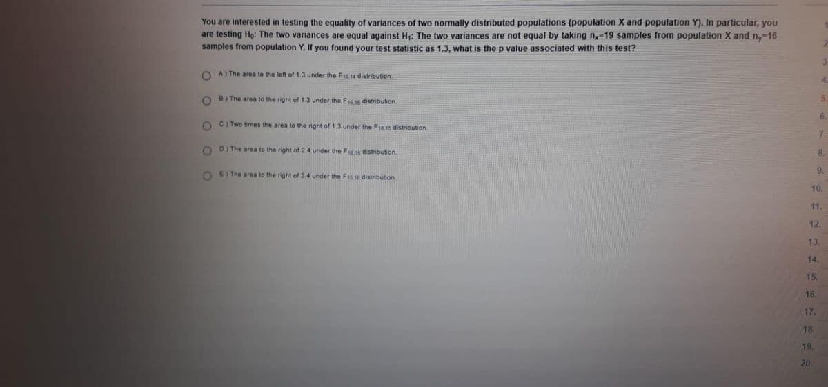 You are interested in testing the equality of variances of two normally distributed populations (population X and population Y). In particular, you
are testing Ho: The two variances are equal against H: The two variances are not equal by taking n,-19 samples from population X and ny-16
samples from population Y. If you found your test statistic as 1.3, what is the p value associated with this test?
A) The area to the left of 1.3 under the F19,14 distribution.
4.
B) The area to the right of 1.3 under the F19.16 distribution.
5.
6.
C) Two times the area to the right of 1.3 under the F1a,15 distribution.
7.
D) The area to the right of 2.4 under the Fa15 distribution.
8.
9.
O E) The area to the right of 2.4 under the F1518 distribution
10.
11.
12.
13.
14.
15.
16.
17.
18.
19.
20.
