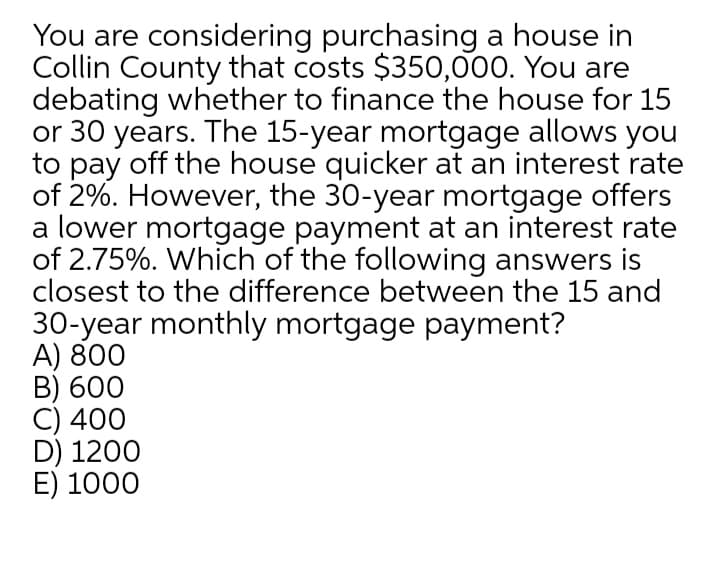 You are considering purchasing a house in
Collin County that costs $350,000. You are
debating whether to finance the house for 15
or 30 years. The 15-year mortgage allows you
to pay off the house quicker at an interest rate
of 2%. However, the 30-year mortgage offers
a lower mortgage payment at an interest rate
of 2.75%. Which of the following answers is
closest to the difference between the 15 and
30-year monthly mortgage payment?
A) 800
B) 600
C) 400
D) 1200
E) 1000
