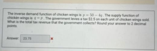 The inverse demand function of chicken wings is p= 50 - 4q. The supply function of
chicken wings is qp. The government levies a tax $2.5 on each unit of chicken wings sold.
What is the total tax revenue that the government collects? Round your answer to 2 decimal
points
Answer
23.75
