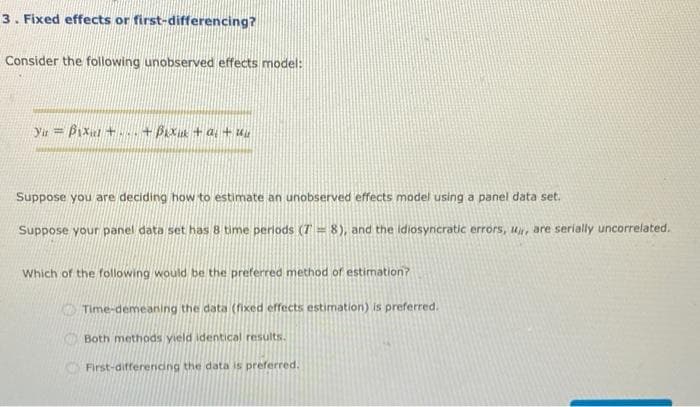 3. Fixed effects or first-differencing?
Consider the following unobserved effects model:
Yu = Bixul + +Bix +a, +
Suppose you are deciding how to estimate an unobserved effects model using a panel data set.
Suppose your pan
data set has 8 time periods (T = 8), and the idiosyncratic errors, u, are serially uncorrelated.
Which of the following would be the preferred method of estimation?
Time-demeaning the data (fixed effects estimation) is preferred.
Both methods yield identical results.
First-differending the data is preferred.
