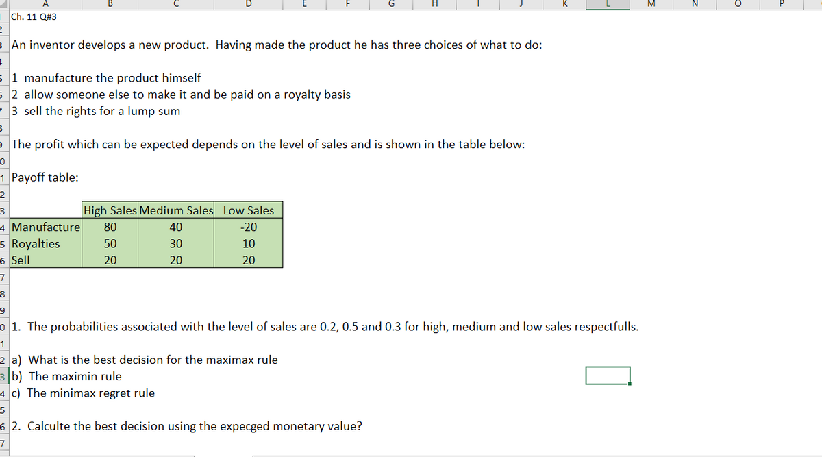 Ch. 11 Q#3
3 An inventor develops a new product. Having made the product he has three choices of what to do:
1 manufacture the product himself
2 allow someone else to make it and be paid on a royalty basis
3 sell the rights for a lump sum
The profit which can be expected depends on the level of sales and is shown in the table below:
1 Payoff table:
2
High Sales Medium Sales Low Sales
3
4 Manufacture
5 Royalties
6 Sell
80
40
-20
50
30
10
20
20
20
7
8
9.
o 1. The probabilities associated with the level of sales are 0.2, 0.5 and 0.3 for high, medium and low sales respectfulls.
2 a) What is the best decision for the maximax rule
3 b) The maximin rule
4 c) The minimax regret rule
5
6 2. Calculte the best decision using the expecged monetary value?
