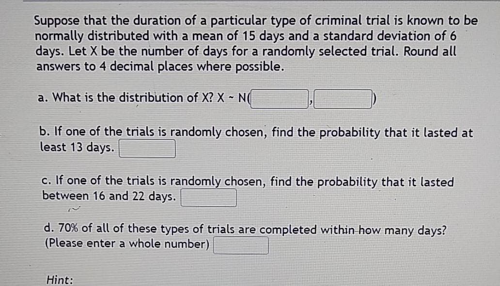 Suppose that the duration of a particular type of criminal trial is known to be
normally distributed with a mean of 15 days and a standard deviation of 6
days. Let X be the number of days for a randomly selected trial. Round all
answers to 4 decimal places where possible.
a. What is the distribution of X? X - N(
b. If one of the trials is randomly chosen, find the probability that it lasted at
least 13 days.
c. If one of the trials is randomly chosen, find the probability that it lasted
between 16 and 22 days.
d. 70% of all of these types of trials are completed within how many days?
(Please enter a whole number)
Hint:
